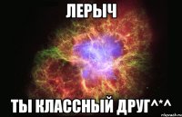 Лерыч Ты классный друг^*^