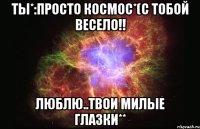 Ты*:просто Космос*(С тобой весело!! Люблю..твои милые глазки**