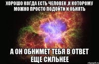 хорошо когда есть человек ,к которому можно просто подойти и обнять а он обнимет тебя в ответ еще сильнее