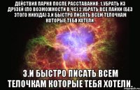 Действия парня после расставания: 1.Убрать из друзей (по возможности в чс) 2.Убрать все лайки (без этого никуда) 3.И быстро писать всем телочкам которые тебя хотели. 3.И быстро писать всем телочкам которые тебя хотели.