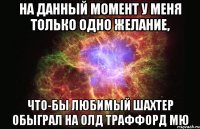 На данный момент у меня только одно желание, что-бы любимый Шахтер обыграл на Олд Траффорд МЮ