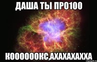 Даша ты про100 коооооокс,ахахахахха