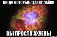 Люди которые ставят Лайки Вы просто ахуены