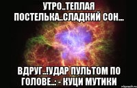 Утро..теплая постелька..сладкий сон... вдруг..!удар пультом по голове..: - КУЦИ МУТИКИ