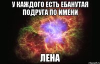 у каждого есть ебанутая подруга по имени лена