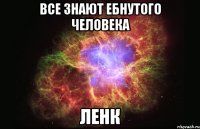 все знают ебнутого человека ленк