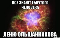 все знают ебнутого человека леню ольшанникова