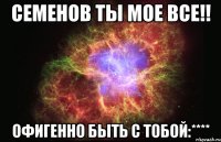 Семенов ты мое все!! Офигенно быть с тобой:****