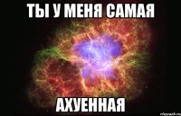 ТЫ У МЕНЯ САМАЯ АХУЕННАЯ