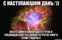 С НАСТУПАЮШИМ Дань:*)) ВСЕГО САМОГО НАИЛУЧШЕГО!!!ЧТОБ В СЛЕДУЩЕМ ГОДУ ТЫ СДЕЛАЛ ТО ЧТО НЕ СМОГ В ЭТОМ !!!УДАЧИ:))