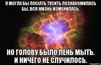 Я МОГЛА БЫ ПОЕХАТЬ ТУСИТЬ ПОЗНАКОМИЛАСЬ БЫ, ВСЯ ЖИЗНЬ ИЗМЕНИЛАСЬ. НО ГОЛОВУ БЫЛО ЛЕНЬ МЫТЬ. И НИЧЕГО НЕ СЛУЧИЛОСЬ.