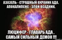 Азазель - страшный охраник ада. Апокалипсис - злой всадник. ЛЮЦИФЕР - ГЛАВАРЬ АДА , САМЫЙ СИЛЬНЫЙ ДЕМОН !!!