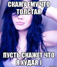 Скажу ему что толстая пусть скажет что я худая )