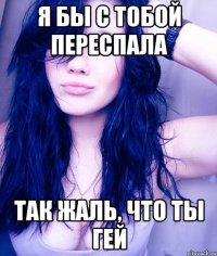 я бы с тобой переспала так жаль, что ты гей