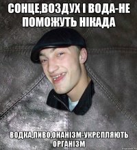 сонце,воздух і вода-не поможуть нікада водка,пиво,онанізм-укрєпляють організм