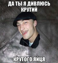 Да ты я дивлюсь крутий крутого яйця