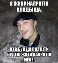 я живу напротів кладбіща, ото будеш пиздіти будеш жити напротів мене!