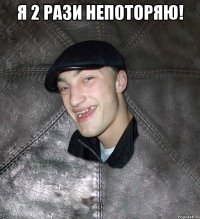 я 2 рази непоторяю! 