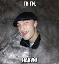 ги ги, нахуй!