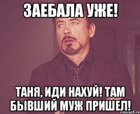 Заебала уже! Таня, иди нахуй! Там бывший муж пришел!