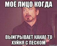 Моё лицо когда выигрывает какае то хуйня с песком