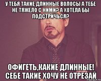 У тебя такие длинные волосы А тебе не тяжело с ними? А хотела бы подстричься? Офигеть,какие длинные! Себе такие хочу Не отрезай