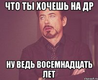 ЧТО ТЫ ХОЧЕШЬ НА ДР НУ ВЕДЬ ВОСЕМНАДЦАТЬ ЛЕТ