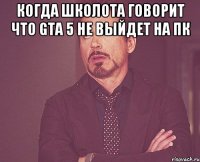 Когда школота говорит что GTA 5 не выйдет на ПК 