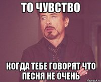 то чувство когда тебе говорят что песня не очень