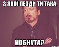 З якої пезди ти така йобнута?