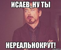 Исаев, ну ты нереальнокрут!