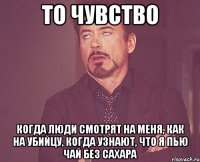 То чувство когда люди смотрят на меня, как на убийцу, когда узнают, что я пью чай без сахара