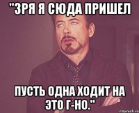 "Зря я сюда пришел Пусть одна ходит на это г-но."