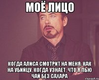 моё лицо когда Алиса смотрит на меня, как на убийцу, когда узнает, что я пью чай без сахара