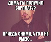 Дима ты получил зарплату? Приедь сними, а то я не умею...