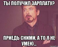 ты получил зарплату? Приедь сними, а то я не умею...