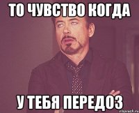 ТО ЧУВСТВО КОГДА У ТЕБЯ ПЕРЕДОЗ