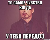 ТО САМОЕ ЧУВСТВО КОГДА У ТЕБЯ ПЕРЕДОЗ