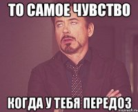 ТО САМОЕ ЧУВСТВО КОГДА У ТЕБЯ ПЕРЕДОЗ