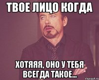 твое лицо когда хотяяя, оно у тебя всегда такое...