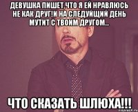 Девушка пишет,что я ей нравлюсь не как друг!и на следуйщий день мутит с твоим другом... Что сказать ШЛЮХА!!!