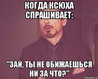 Когда Ксюха спрашивает: "Зай, ты не обижаешься ни за что?"