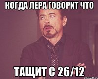 когда Лера говорит что ТАЩИТ с 26/12