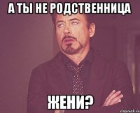 А ТЫ НЕ РОДСТВЕННИЦА ЖЕНИ?