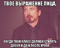 твое выражение лица, когда твой класс должен стирать доску и до и после урока