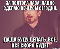 За полтора часа! Ладно сделаю вечером сегодня. Да,да буду делать. Все, все скоро будет