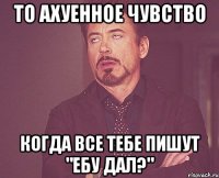 То ахуенное чувство когда все тебе пишут "ЕБУ ДАЛ?"