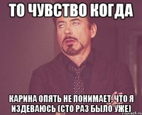 то чувство когда карина опять не понимает, что я издеваюсь (сто раз было уже)