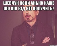 Шевчук коли анька каже шо він від неї получить! 