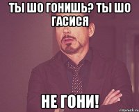 ТЫ ШО ГОНИШЬ? ТЫ ШО ГАСИСЯ НЕ ГОНИ!